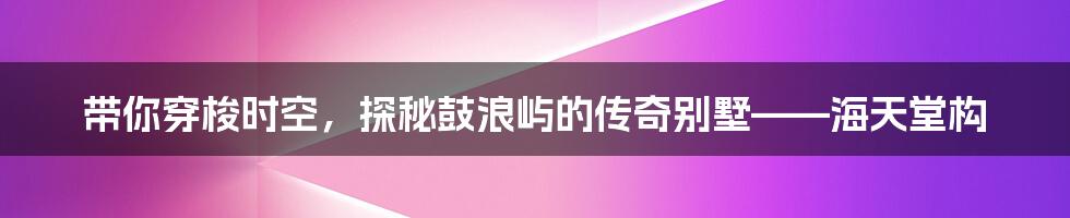 带你穿梭时空，探秘鼓浪屿的传奇别墅——海天堂构