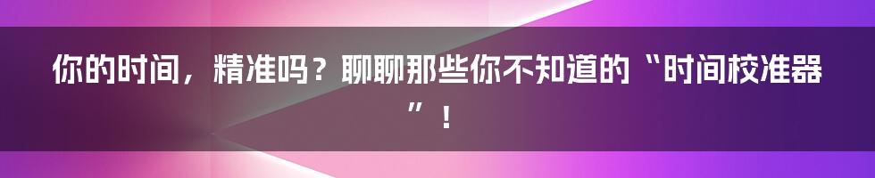 你的时间，精准吗？聊聊那些你不知道的“时间校准器”！