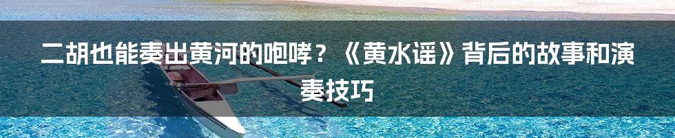 二胡也能奏出黄河的咆哮？《黄水谣》背后的故事和演奏技巧