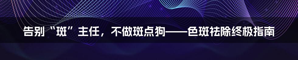 告别“斑”主任，不做斑点狗——色斑祛除终极指南