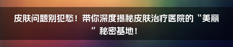 皮肤问题别犯愁！带你深度揭秘皮肤治疗医院的“美丽”秘密基地！