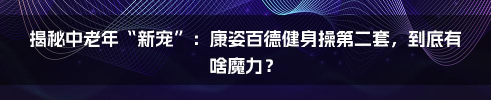 揭秘中老年“新宠”：康姿百德健身操第二套，到底有啥魔力？