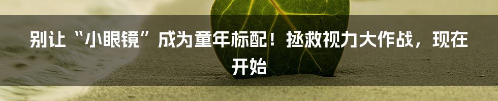 别让“小眼镜”成为童年标配！拯救视力大作战，现在开始