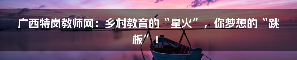 广西特岗教师网：乡村教育的“星火”，你梦想的“跳板”！