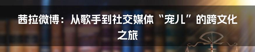 茜拉微博：从歌手到社交媒体“宠儿”的跨文化之旅