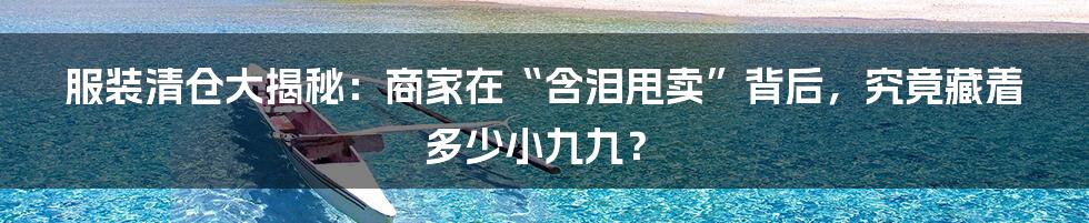 服装清仓大揭秘:商家在“含泪甩卖”背后,究竟藏着多少小九九?