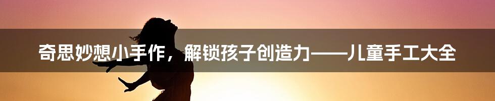 奇思妙想小手作,解锁孩子创造力——儿童手工大全