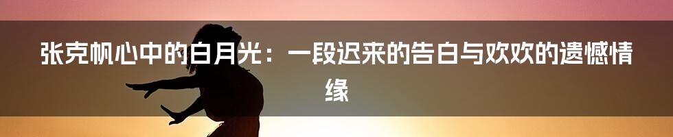 张克帆心中的白月光：一段迟来的告白与欢欢的遗憾情缘