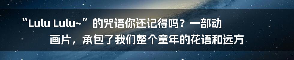 “Lulu Lulu~”的咒语你还记得吗?一部动画片,承包了我们整个童年的花语和远方