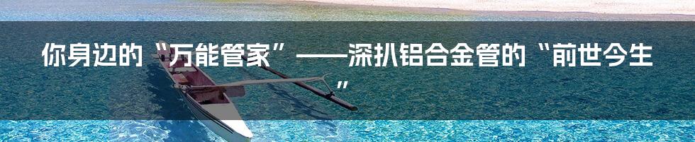 你身边的“万能管家”——深扒铝合金管的“前世今生”