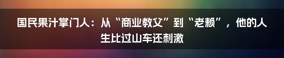 国民果汁掌门人：从“商业教父”到“老赖”，他的人生比过山车还刺激