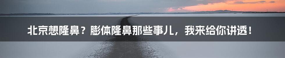 北京想隆鼻？膨体隆鼻那些事儿，我来给你讲透！