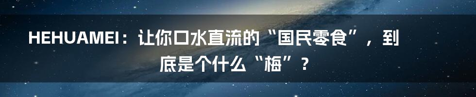 HEHUAMEI:让你口水直流的“国民零食”,到底是个什么“梅”?