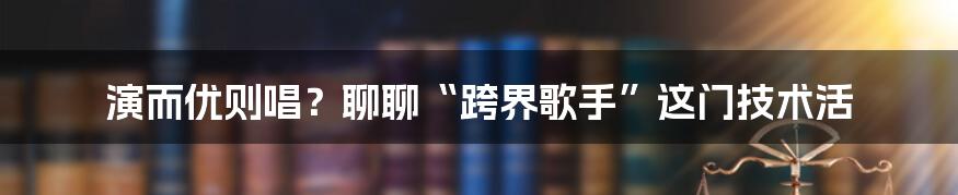 演而优则唱？聊聊“跨界歌手”这门技术活