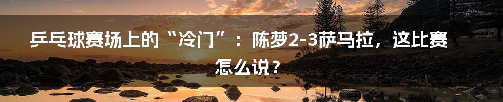 乒乓球赛场上的“冷门”：陈梦2-3萨马拉，这比赛怎么说？