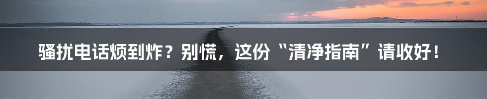 骚扰电话烦到炸？别慌，这份“清净指南”请收好！