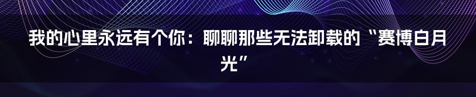 我的心里永远有个你:聊聊那些无法卸载的“赛博白月光”