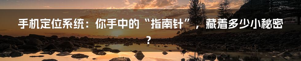 手机定位系统：你手中的“指南针”，藏着多少小秘密？