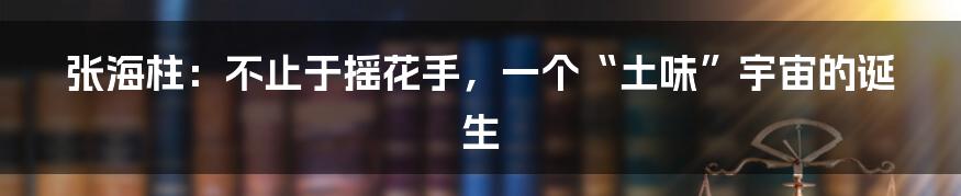 张海柱:不止于摇花手,一个“土味”宇宙的诞生