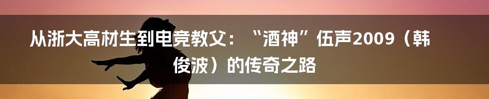 从浙大高材生到电竞教父:“酒神”伍声2009(韩俊波)的传奇之路