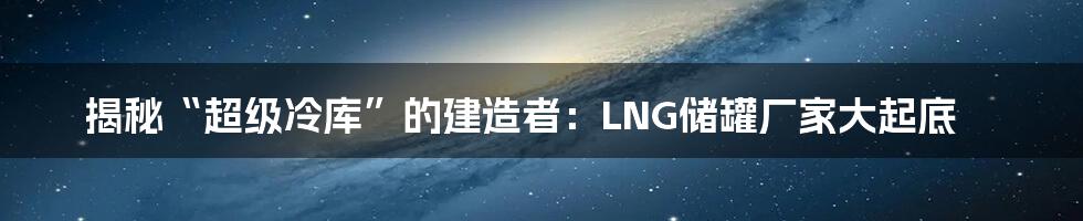 揭秘“超级冷库”的建造者：LNG储罐厂家大起底