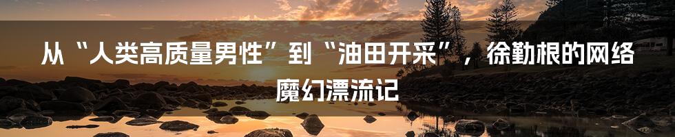 从“人类高质量男性”到“油田开采”，徐勤根的网络魔幻漂流记