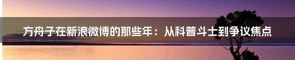 方舟子在新浪微博的那些年：从科普斗士到争议焦点