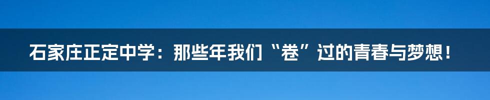 石家庄正定中学：那些年我们“卷”过的青春与梦想！