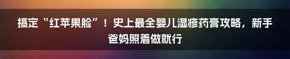 搞定“红苹果脸”！史上最全婴儿湿疹药膏攻略，新手爸妈照着做就行