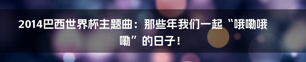 2014巴西世界杯主题曲:那些年我们一起“哦嘞哦嘞”的日子!
