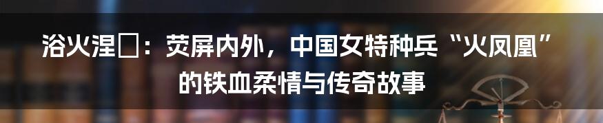 浴火涅槃:荧屏内外,中国女特种兵“火凤凰”的铁血柔情与传奇故事