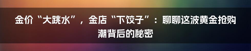 金价“大跳水”，金店“下饺子”：聊聊这波黄金抢购潮背后的秘密