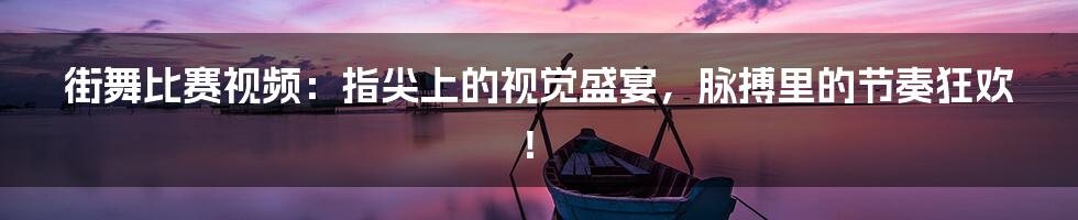 街舞比赛视频:指尖上的视觉盛宴,脉搏里的节奏狂欢!