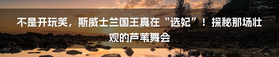 不是开玩笑，斯威士兰国王真在“选妃”！探秘那场壮观的芦苇舞会
