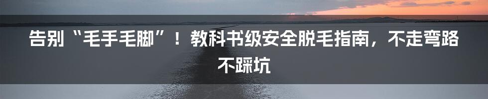 告别“毛手毛脚”！教科书级安全脱毛指南，不走弯路不踩坑
