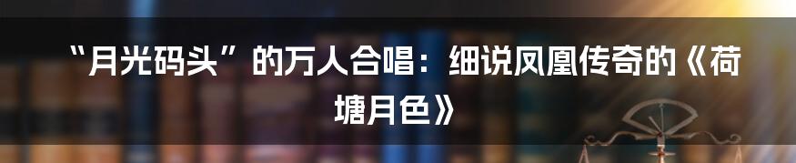 “月光码头”的万人合唱:细说凤凰传奇的《荷塘月色》
