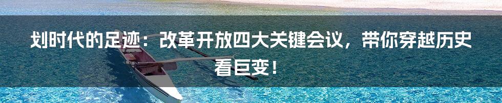 划时代的足迹：改革开放四大关键会议，带你穿越历史看巨变！