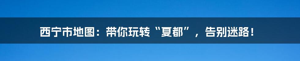 西宁市地图：带你玩转“夏都”，告别迷路！