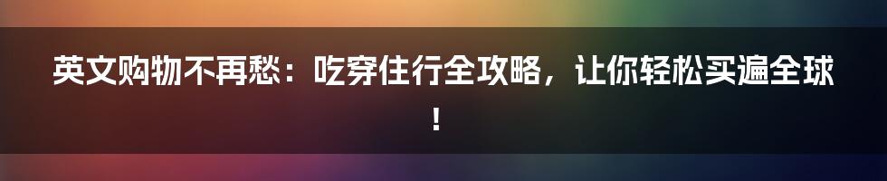 英文购物不再愁：吃穿住行全攻略，让你轻松买遍全球！