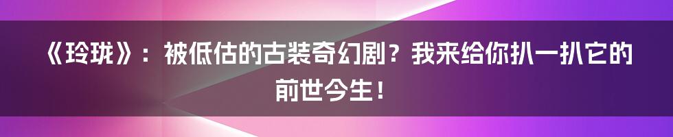 《玲珑》:被低估的古装奇幻剧?我来给你扒一扒它的前世今生!