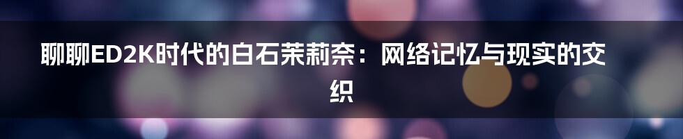 聊聊ED2K时代的白石茉莉奈：网络记忆与现实的交织