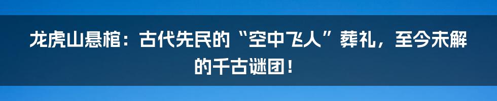 龙虎山悬棺：古代先民的“空中飞人”葬礼，至今未解的千古谜团！
