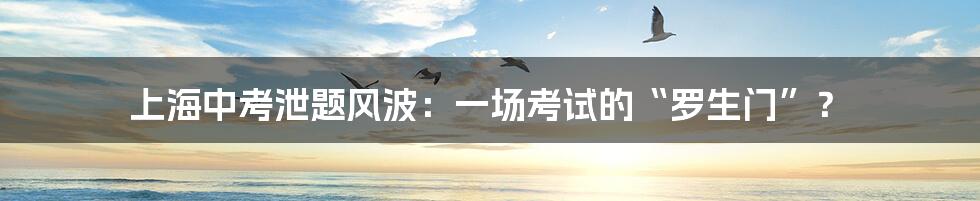 上海中考泄题风波：一场考试的“罗生门”？