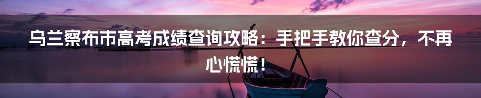 乌兰察布市高考成绩查询攻略：手把手教你查分，不再心慌慌！