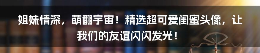 姐妹情深，萌翻宇宙！精选超可爱闺蜜头像，让我们的友谊闪闪发光！