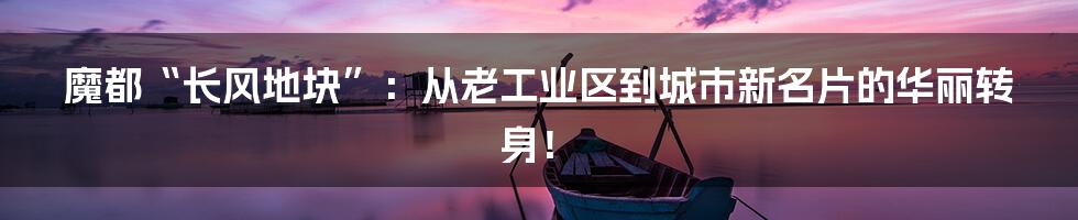 魔都“长风地块”：从老工业区到城市新名片的华丽转身！