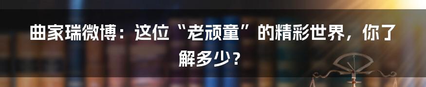 曲家瑞微博：这位“老顽童”的精彩世界，你了解多少？