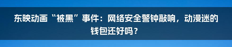 东映动画“被黑”事件：网络安全警钟敲响，动漫迷的钱包还好吗？