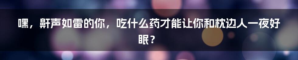 嘿，鼾声如雷的你，吃什么药才能让你和枕边人一夜好眠？