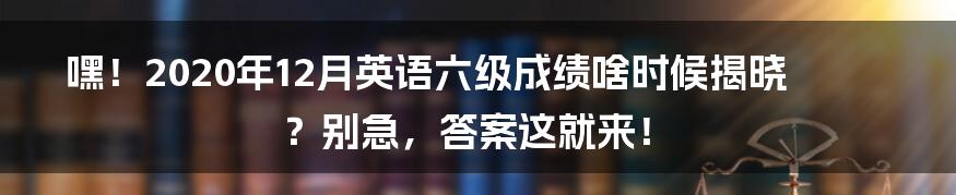 嘿！2020年12月英语六级成绩啥时候揭晓？别急，答案这就来！